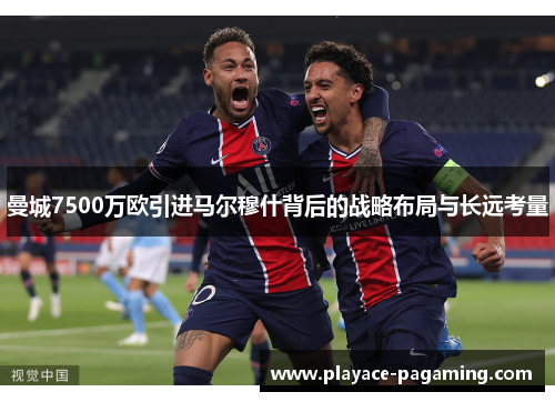 曼城7500万欧引进马尔穆什背后的战略布局与长远考量 曼城7500万欧引进马尔穆什背后的战略布局与长远考量