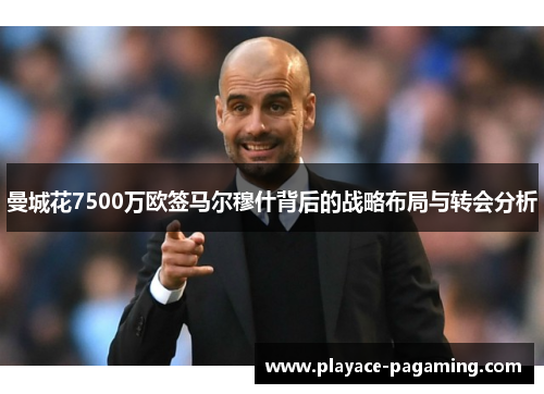 曼城花7500万欧签马尔穆什背后的战略布局与转会分析 曼城花7500万欧签马尔穆什背后的战略布局与转会分析