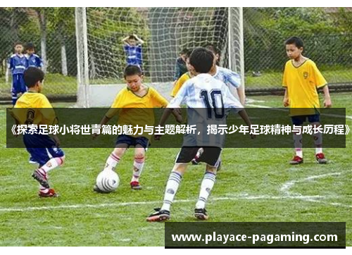 《探索足球小将世青篇的魅力与主题解析,揭示少年足球精神与成长历程》 《探索足球小将世青篇的魅力与主题解析,揭示少年足球精神与成长历程》