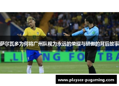 萨尔瓦多为何将广州队视为永远的荣耀与骄傲的背后故事 萨尔瓦多为何将广州队视为永远的荣耀与骄傲的背后故事