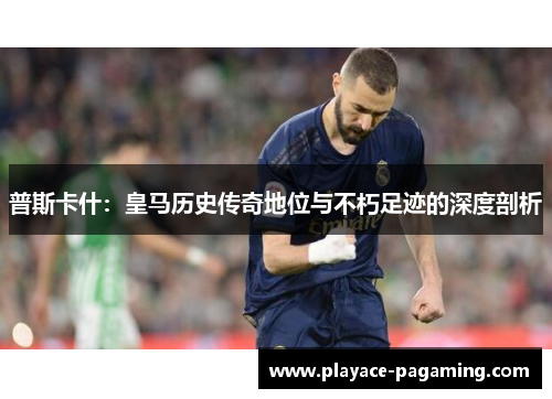 普斯卡什:皇马历史传奇地位与不朽足迹的深度剖析 普斯卡什:皇马历史传奇地位与不朽足迹的深度剖析