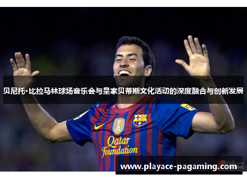 贝尼托·比拉马林球场音乐会与皇家贝蒂斯文化活动的深度融合与创新发展 贝尼托·比拉马林球场音乐会与皇家贝蒂斯文化活动的深度融合与创新发展