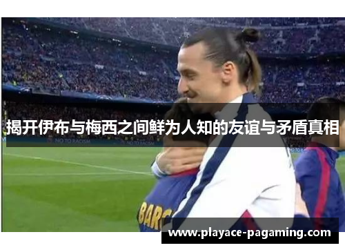 揭开伊布与梅西之间鲜为人知的友谊与矛盾真相 揭开伊布与梅西之间鲜为人知的友谊与矛盾真相
