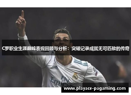 C罗职业生涯巅峰表现回顾与分析:突破记录成就无可匹敌的传奇 C罗职业生涯巅峰表现回顾与分析:突破记录成就无可匹敌的传奇