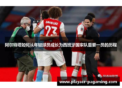 阿尔特塔如何从年轻球员成长为西班牙国家队重要一员的历程 阿尔特塔如何从年轻球员成长为西班牙国家队重要一员的历程