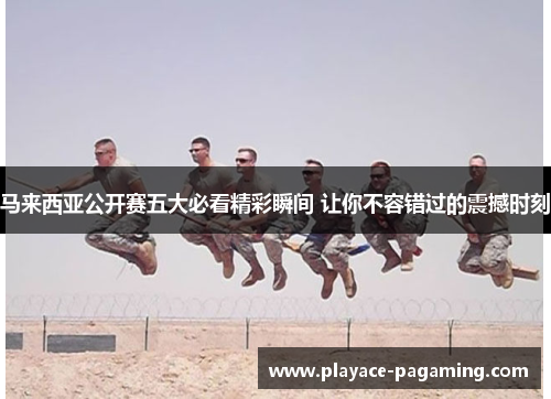 马来西亚公开赛五大必看精彩瞬间 让你不容错过的震撼时刻 马来西亚公开赛五大必看精彩瞬间 让你不容错过的震撼时刻