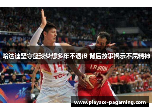 哈达迪坚守篮球梦想多年不退役 背后故事揭示不屈精神