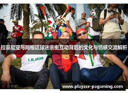 拉菲尼亚与阿根廷球迷亲密互动背后的文化与情感交流解析