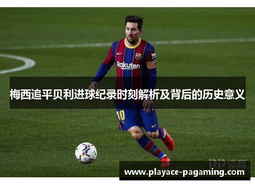 梅西追平贝利进球纪录时刻解析及背后的历史意义 梅西追平贝利进球纪录时刻解析及背后的历史意义