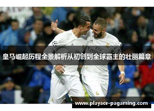 皇马崛起历程全景解析从初创到全球霸主的壮丽篇章 皇马崛起历程全景解析从初创到全球霸主的壮丽篇章