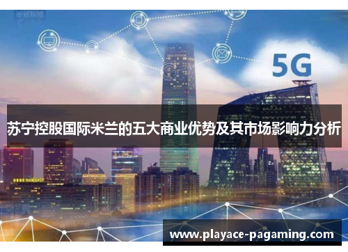 苏宁控股国际米兰的五大商业优势及其市场影响力分析 苏宁控股国际米兰的五大商业优势及其市场影响力分析