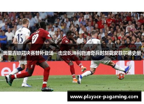 奥里吉欧冠决赛替补登场一击定乾坤利物浦奇兵时刻载安菲尔德史册 奥里吉欧冠决赛替补登场一击定乾坤利物浦奇兵时刻载安菲尔德史册
