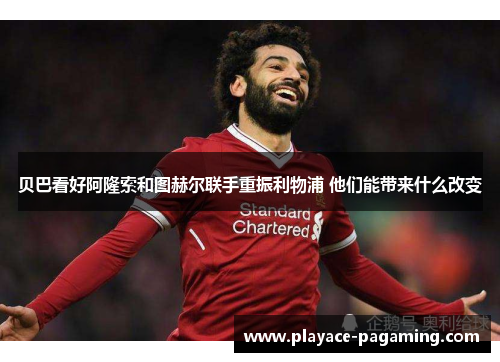 贝巴看好阿隆索和图赫尔联手重振利物浦 他们能带来什么改变