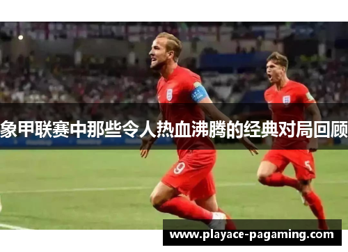 象甲联赛中那些令人热血沸腾的经典对局回顾