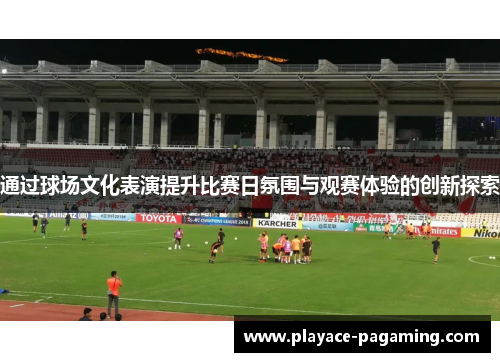 通过球场文化表演提升比赛日氛围与观赛体验的创新探索